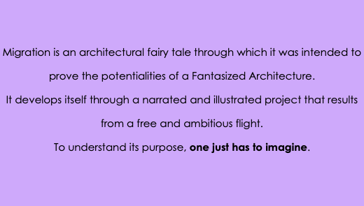 &nbsp;Migration is an architectural fairy tale through which it was intended to prove the potentialities of a Fantasized Architecture. It develops itself through a narrated and illustrated project that results from a free and ambitious flight. To understand its purpose, one just has to imagine.